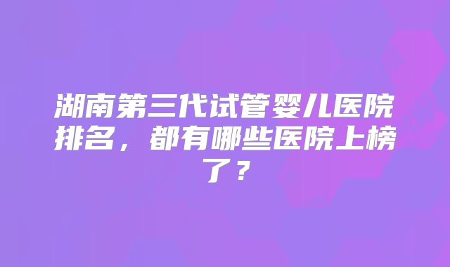 湖南第三代试管婴儿医院排名，都有哪些医院上榜了？