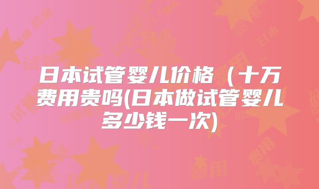 日本试管婴儿价格(十万费用贵吗(日本做试管婴儿多少钱一次)