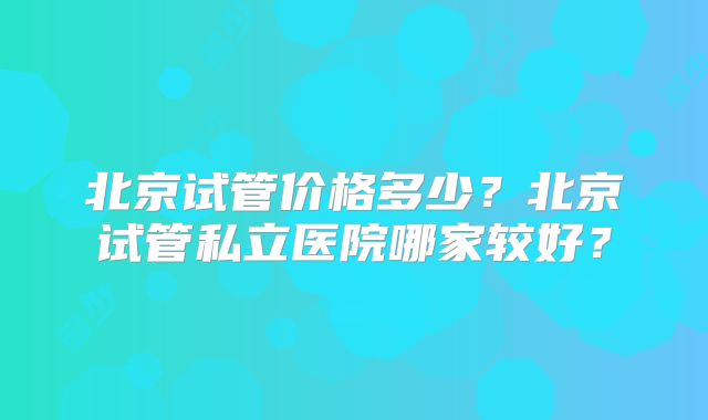 北京试管价格多少?北京试管私立医院哪家较好?
