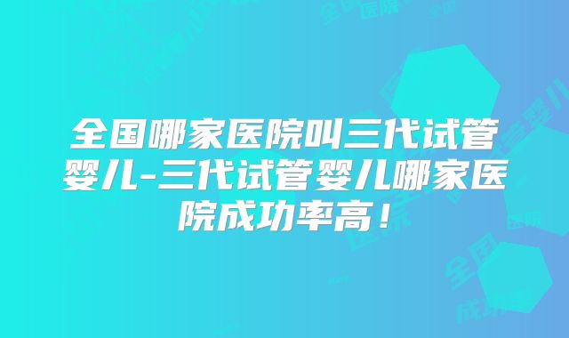 全国哪家医院叫三代试管婴儿-三代试管婴儿哪家医院成功率高！