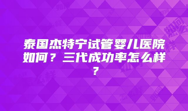 泰国杰特宁试管婴儿医院如何？三代成功率怎么样？