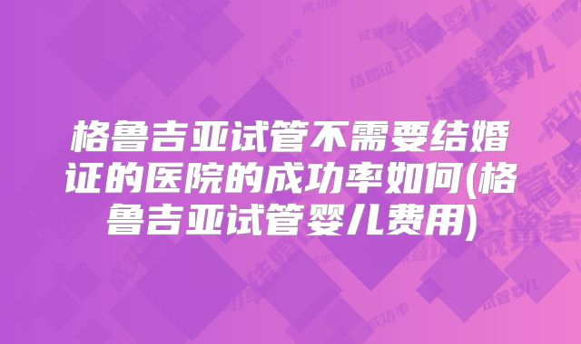 格鲁吉亚试管不需要结婚证的医院的成功率如何(格鲁吉亚试管婴儿费用)