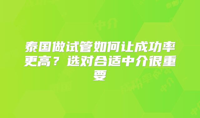 泰国做试管如何让成功率更高?选对合适中介很重要