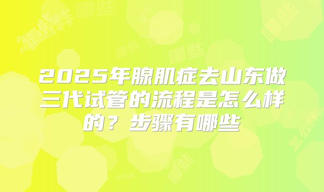 2025年腺肌症去山东做三代试管的流程是怎么样的?步骤有哪些