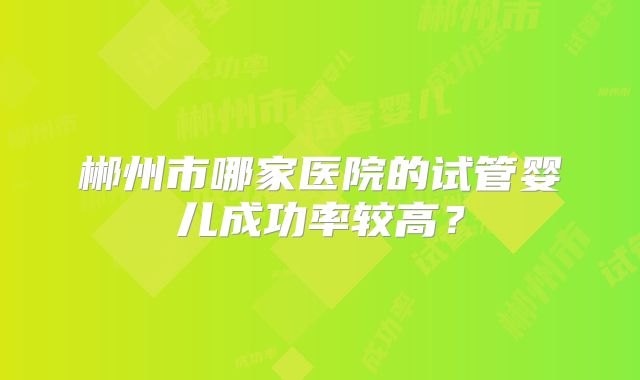 郴州市哪家医院的试管婴儿成功率较高?