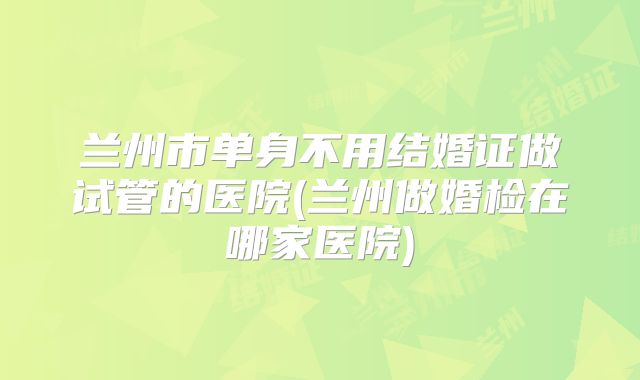 兰州市单身不用结婚证做试管的医院(兰州做婚检在哪家医院)