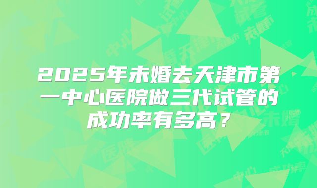 2025年未婚去天津市第一中心医院做三代试管的成功率有多高?