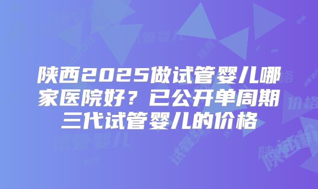 陕西2025做试管婴儿哪家医院好？已公开单周期三代试管婴儿的价格