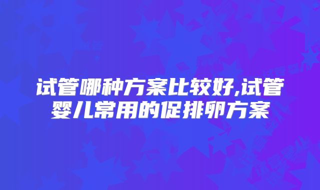 试管哪种方案比较好,试管婴儿常用的促排卵方案