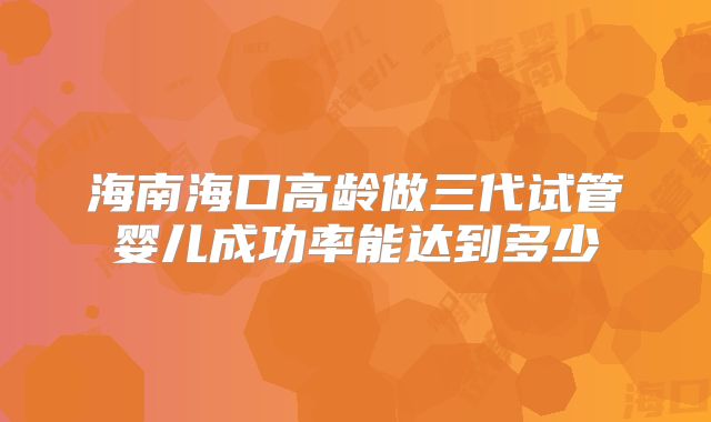 海南海口高龄做三代试管婴儿成功率能达到多少