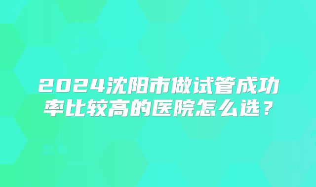 2024沈阳市做试管成功率比较高的医院怎么选?