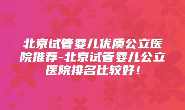 北京试管婴儿优质公立医院推荐-北京试管婴儿公立医院排名比较好！