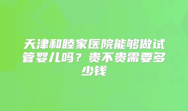 天津和睦家医院能够做试管婴儿吗?贵不贵需要多少钱
