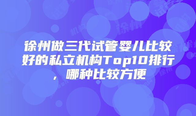徐州做三代试管婴儿比较好的私立机构Top10排行,哪种比较方便