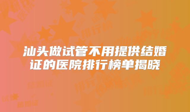汕头做试管不用提供结婚证的医院排行榜单揭晓