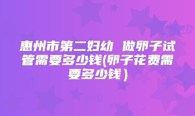 惠州市第二妇幼 做卵子试管需要多少钱(卵子花费需要多少钱)
