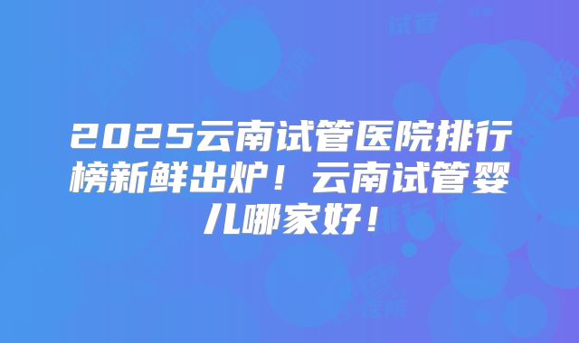 2025云南试管医院排行榜新鲜出炉!云南试管婴儿哪家好!