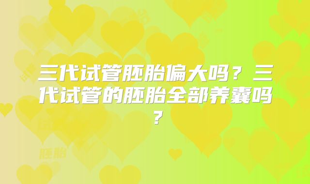 三代试管胚胎偏大吗?三代试管的胚胎全部养囊吗?