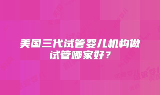 美国三代试管婴儿机构做试管哪家好?