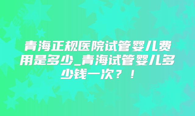 青海正规医院试管婴儿费用是多少_青海试管婴儿多少钱一次？！
