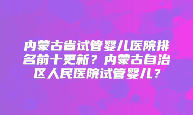 内蒙古省试管婴儿医院排名前十更新?内蒙古自治区人民医院试管婴儿?