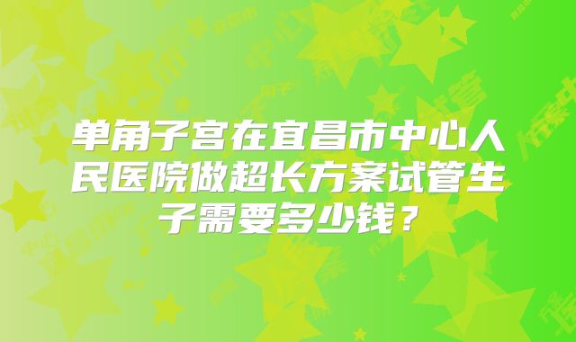 单角子宫在宜昌市中心人民医院做超长方案试管生子需要多少钱？