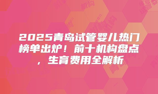 2025青岛试管婴儿热门榜单出炉！前十机构盘点，生育费用全解析