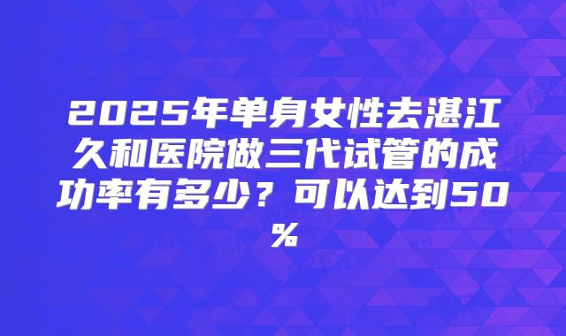 2025年单身女性去湛江久和医院做三代试管的成功率有多少?可以达到50%