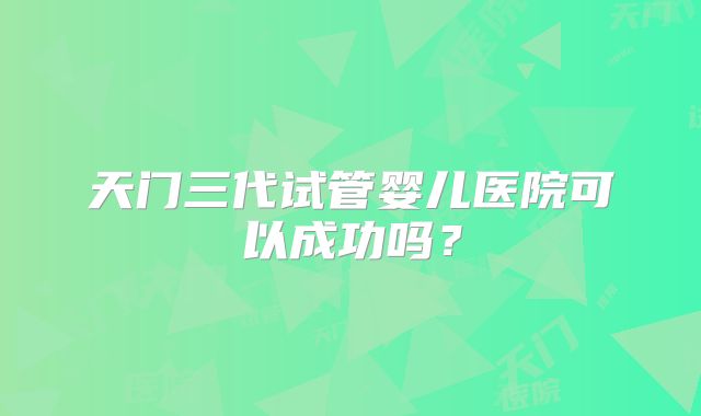天门三代试管婴儿医院可以成功吗?