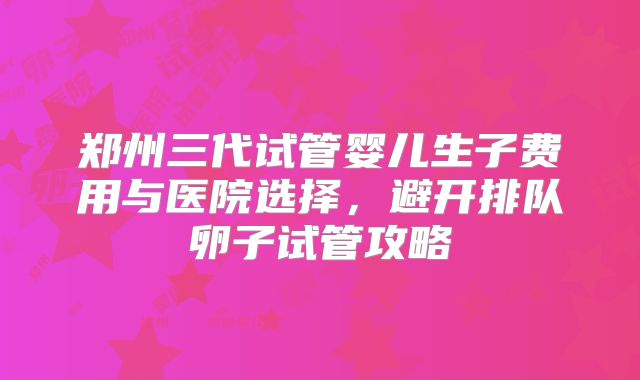 郑州三代试管婴儿生子费用与医院选择，避开排队卵子试管攻略