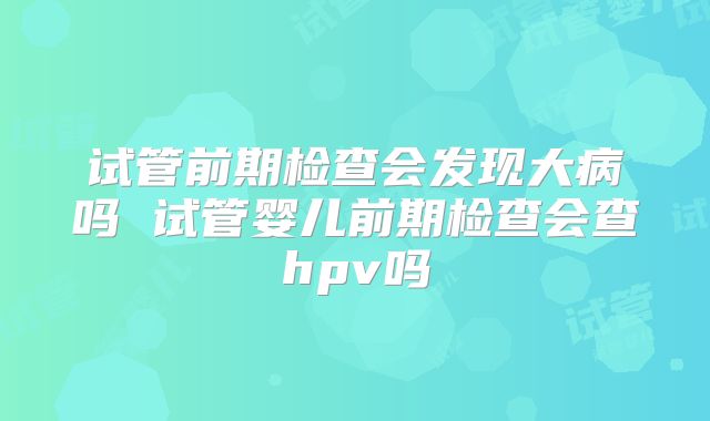 试管前期检查会发现大病吗 试管婴儿前期检查会查hpv吗