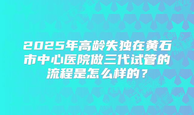 2025年高龄失独在黄石市中心医院做三代试管的流程是怎么样的?