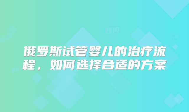 俄罗斯试管婴儿的治疗流程，如何选择合适的方案