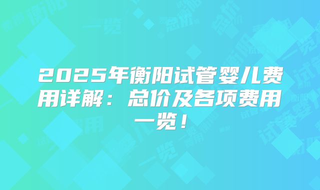 2025年衡阳试管婴儿费用详解:总价及各项费用一览!