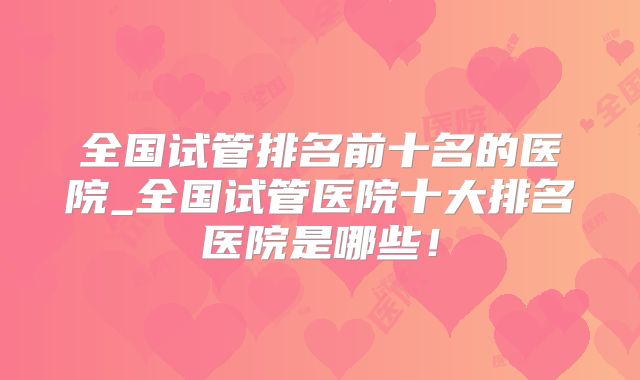 全国试管排名前十名的医院_全国试管医院十大排名医院是哪些!