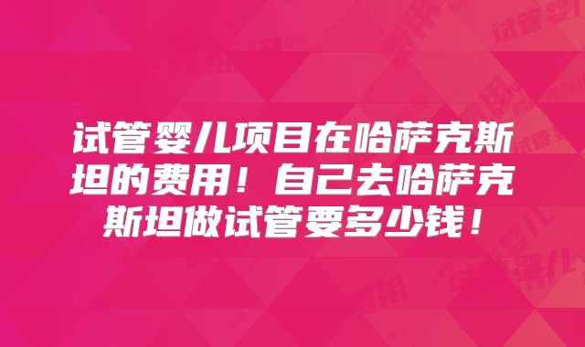 试管婴儿项目在哈萨克斯坦的费用！自己去哈萨克斯坦做试管要多少钱！