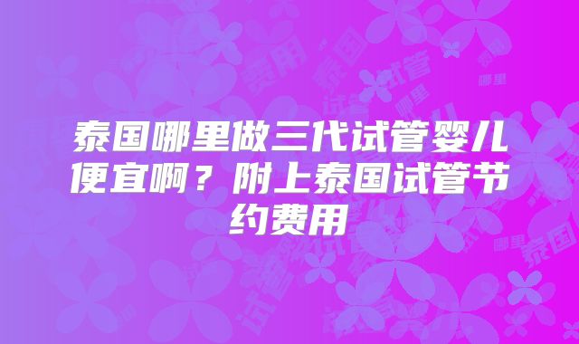 泰国哪里做三代试管婴儿便宜啊？附上泰国试管节约费用