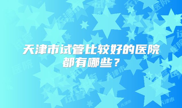 天津市试管比较好的医院都有哪些?