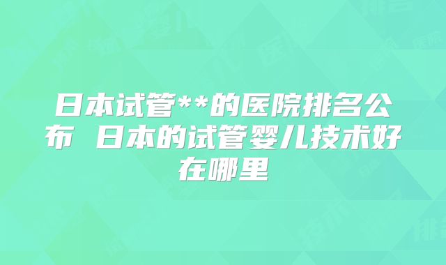 日本试管**的医院排名公布 日本的试管婴儿技术好在哪里