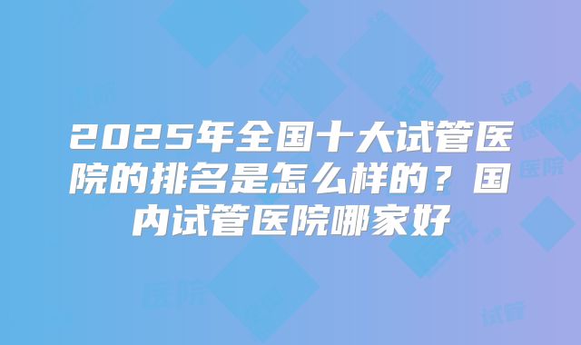2025年全国十大试管医院的排名是怎么样的？国内试管医院哪家好