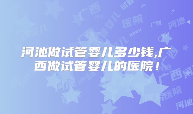 河池做试管婴儿多少钱,广西做试管婴儿的医院！