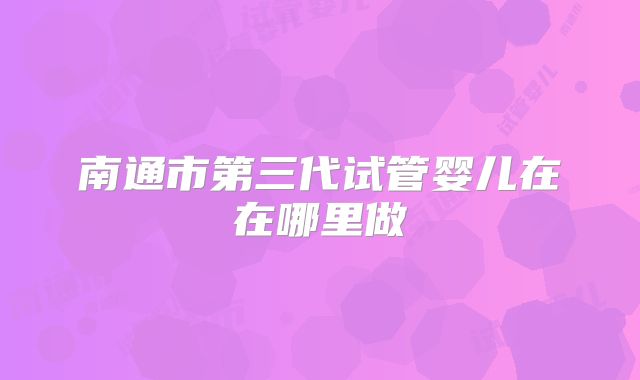南通市第三代试管婴儿在在哪里做