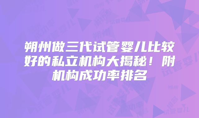 朔州做三代试管婴儿比较好的私立机构大揭秘!附机构成功率排名