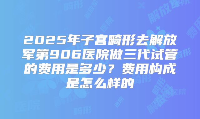 2025年子宫畸形去解放军第906医院做三代试管的费用是多少?费用构成是怎么样的