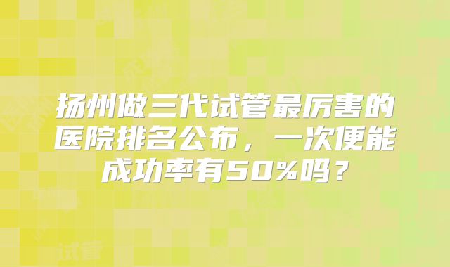 扬州做三代试管最厉害的医院排名公布，一次便能成功率有50%吗？
