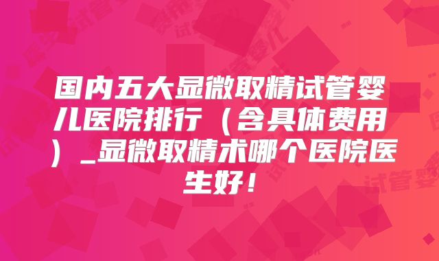 国内五大显微取精试管婴儿医院排行(含具体费用)_显微取精术哪个医院医生好!