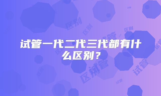 试管一代二代三代都有什么区别?