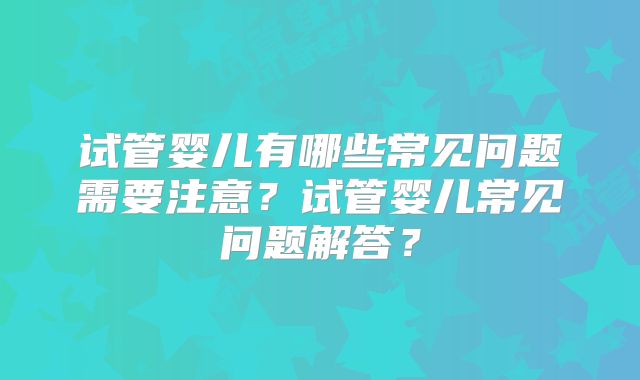 试管婴儿有哪些常见问题需要注意？试管婴儿常见问题解答？