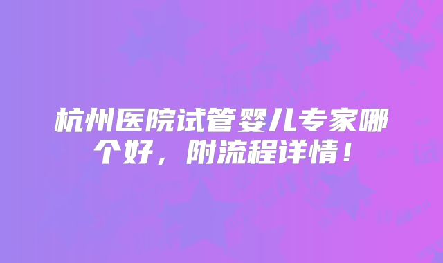 杭州医院试管婴儿专家哪个好,附流程详情!