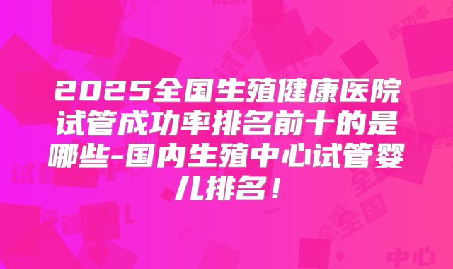 2025全国生殖健康医院试管成功率排名前十的是哪些-国内生殖中心试管婴儿排名!